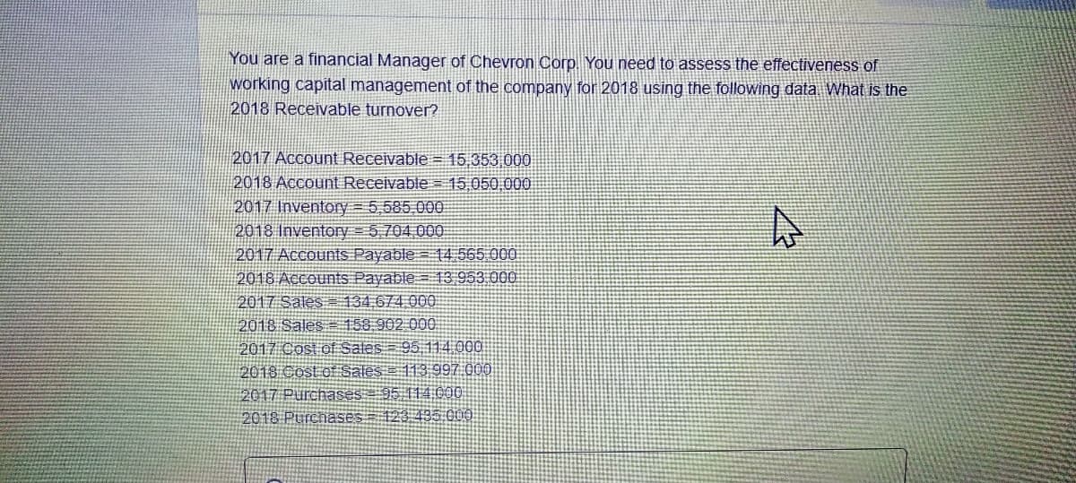You are a financial Manager of Chevron Corp. You need to assess the effectiveness of
working capital management of the company for 2018 using the following data. What is the
2018 Receivable turnover?
2017 Account Receivable = 15,353 000
2018 Account Receivable = 15.050,00O
2017 Inventory = 5,585.000
2018 Inventory = 5 704.00O
2017 Accounts Payable= 14 565 00I
2018 Accounts Payable = 13 953 000
2017 Sales 134,674 000
2018 Sales 158.902 000.
2017 Cost of Sales = 95 114.000
2018 Cost of Sales = 113 997 000
2017 Purchases= 95 114 000
2018 PurchaSes = 123 435 000

