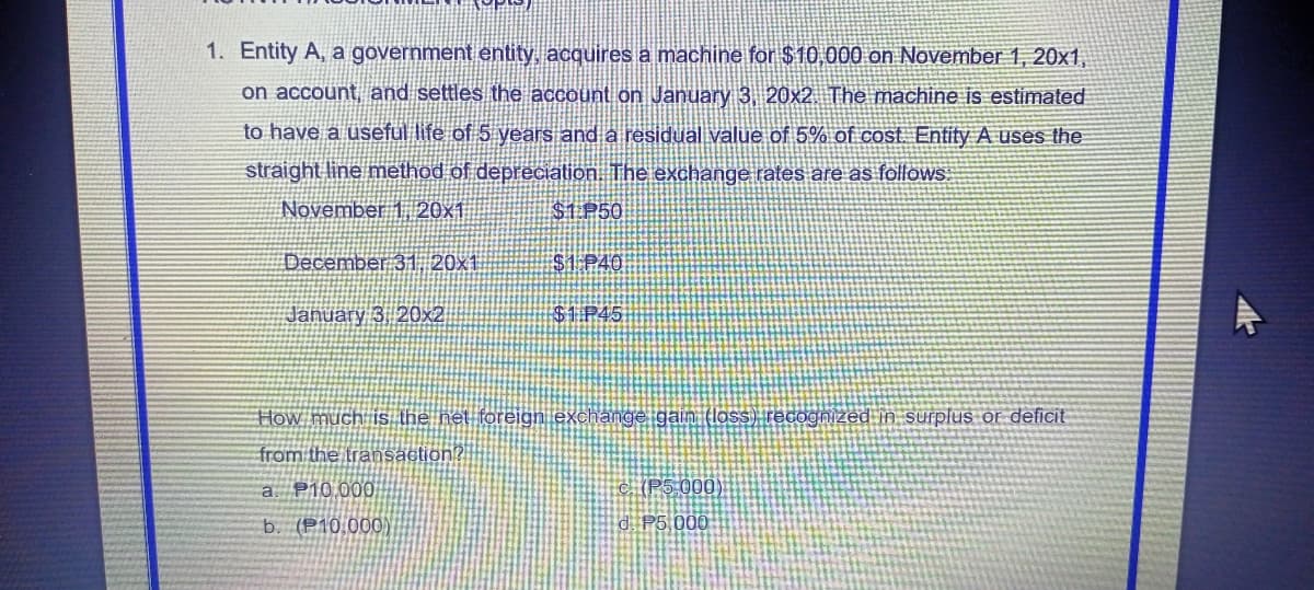 1. Entity A, a government entity, acquires a machine for $10,000 on November 1, 20x1,
on account, and settles the account on January 3, 20x2. The machine is estimated
to have a useful life of 5 years and a residual value of 5% of cost. Entity A uses the
straight line method of depreciation. The exchange rates are as follows.
November 1, 20x1
$1 P50
December 31 20x1
$1 P40
January 3 20x2
$1P45
How much is the net foreign exchange gain (loss) recognized in surplus or deficit
from the transaction?|
a. P10.000
C. (P5 000)
b. (P10,000)
d. P5000
