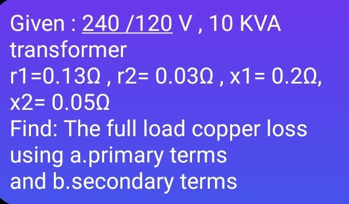 Given : 240 /120 V , 10 KVA
transformer
r1=0.130 , r2= 0.030 , x1= 0.20,
x2= 0.050
Find: The full load copper los
using a.primary terms
and b.secondary terms

