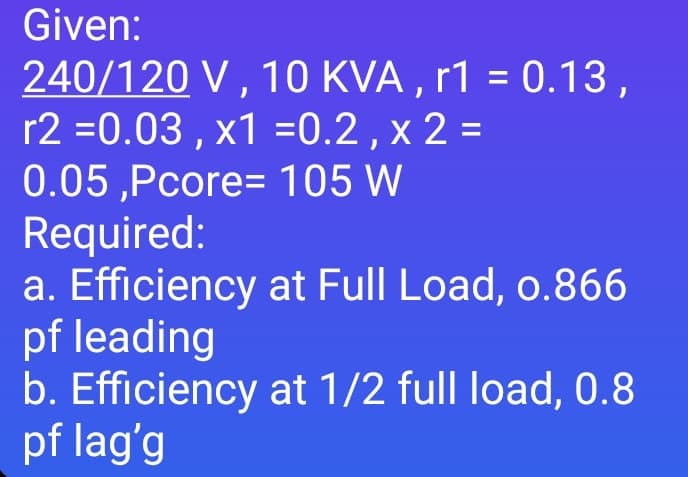 Given:
240/120 V , 10 KVA , r1 = 0.13,
r2 =0.03 , x1 =0.2 , x 2 =
0.05 ,Pcore= 105 W
Required:
a. Efficiency at Full Load, o.866
pf leading
b. Efficiency at 1/2 full load, 0.8
pf lag'g
%3D
%3D
