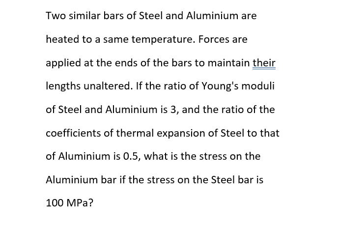 Two similar bars of Steel and Aluminium are
heated to a same temperature. Forces are
applied at the ends of the bars to maintain their
lengths unaltered. If the ratio of Young's moduli
of Steel and Aluminium is 3, and the ratio of the
coefficients of thermal expansion of Steel to that
of Aluminium is 0.5, what is the stress on the
Aluminium bar if the stress on the Steel bar is
100 MPa?