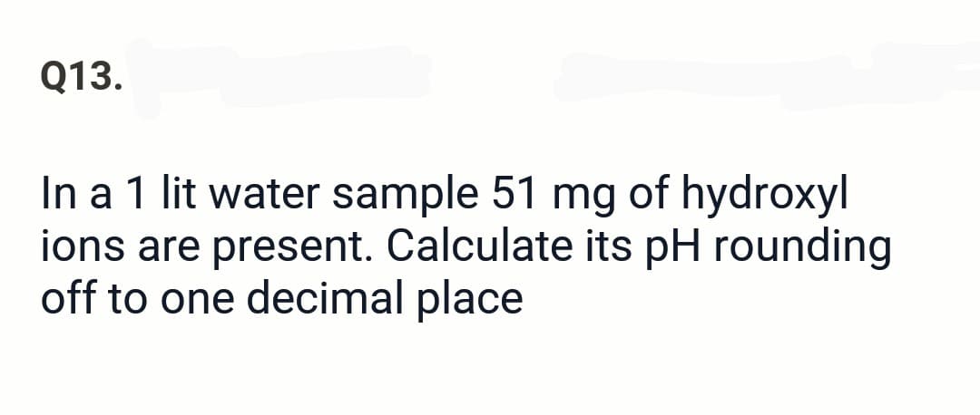 Q13.
In a 1 lit water sample 51 mg of hydroxyl
ions are present. Calculate its pH rounding
off to one decimal place