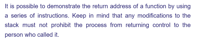 It is possible to demonstrate the return address of a function by using
a series of instructions. Keep in mind that any modifications to the
stack must not prohibit the process from returning control to the
person who called it.