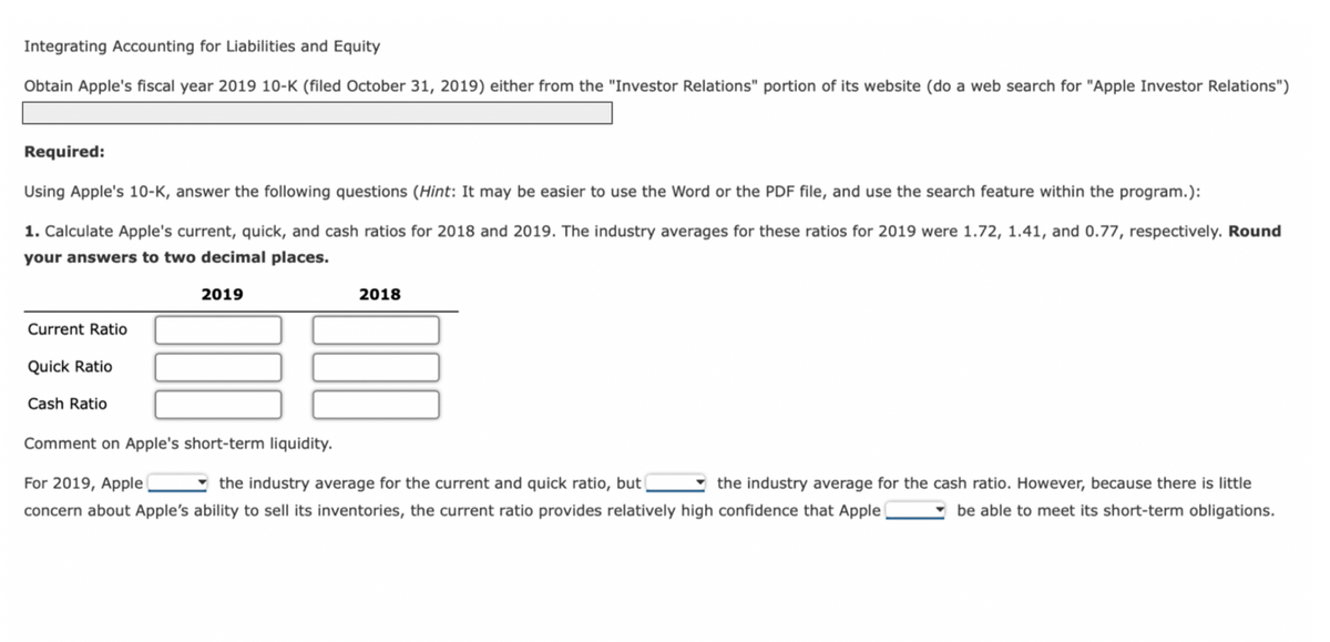 Integrating Accounting for Liabilities and Equity
Obtain Apple's fiscal year 2019 10-K (filed October 31, 2019) either from the "Investor Relations" portion of its website (do a web search for "Apple Investor Relations")
Required:
Using Apple's 10-K, answer the following questions (Hint: It may be easier to use the Word or the PDF file, and use the search feature within the program.):
1. Calculate Apple's current, quick, and cash ratios for 2018 and 2019. The industry averages for these ratios for 2019 were 1.72, 1.41, and 0.77, respectively. Round
your answers to two decimal places.
2019
Current Ratio
Quick Ratio
Cash Ratio
2018
Comment on Apple's short-term liquidity.
For 2019, Apple
the industry average for the current and quick ratio, but
the industry average for the cash ratio. However, because there is little
concern about Apple's ability to sell its inventories, the current ratio provides relatively high confidence that Apple
be able to meet its short-term obligations.