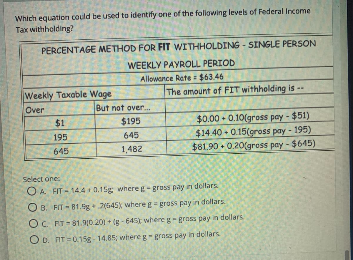 Which equation could be used to identify one of the following levels of Federal Income
Tax withholding?
PERCENTAGE METHOD FOR FIT WITHHOLDING - SINGLE PERSON
WEEKLY PAYROLL PERIOD
Allowance Rate $63.46
%3D
Weekly Taxable Wage
The amount of FIT withholding is -
Over
But not over...
$0.00 0.10(gross pay - $51)
$14.40 + 0.15(gross pay - 195)
$81.90 + 0.20(gross pay - $645)
$1
$195
+
195
645
645
1,482
Select one:
O A. FIT = 14.4 + 0.15g; where g = gross pay in dollars.
O B. FIT = 81.9g + .2(645); where g gross pay in dollars.
O C. FIT = 81.9(0.20) + (g - 645); where g = gross pay in dollars.
O D. FIT = 0.15g - 14.85; where g = gross pay in dollars.
