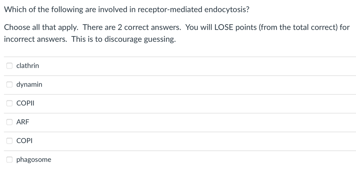 Which of the following are involved in receptor-mediated endocytosis?
Choose all that apply. There are 2 correct answers. You will LOSE points (from the total correct) for
incorrect answers. This is to discourage guessing.
clathrin
dynamin
COPII
ARF
COPI
phagosome