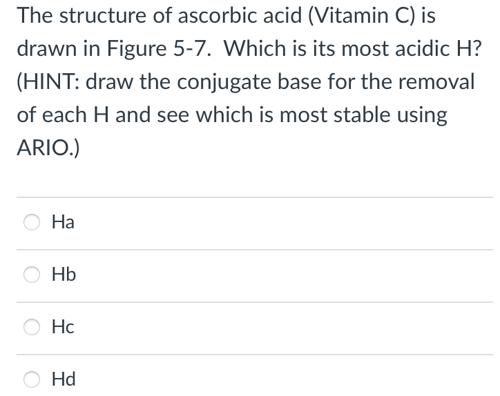 The structure of ascorbic acid (Vitamin C) is
drawn in Figure 5-7. Which is its most acidic H?
(HINT: draw the conjugate base for the removal
of each H and see which is most stable using
ARIO.)
Ha
Hb
Hc
Hd