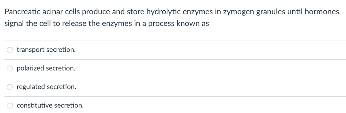 Pancreatic acinar cells produce and store hydrolytic enzymes in zymogen granules until hormones
signal the cell to release the enzymes in a process known as
00
transport secretion.
polarized secretion.
regulated secretion.
constitutive secretion.