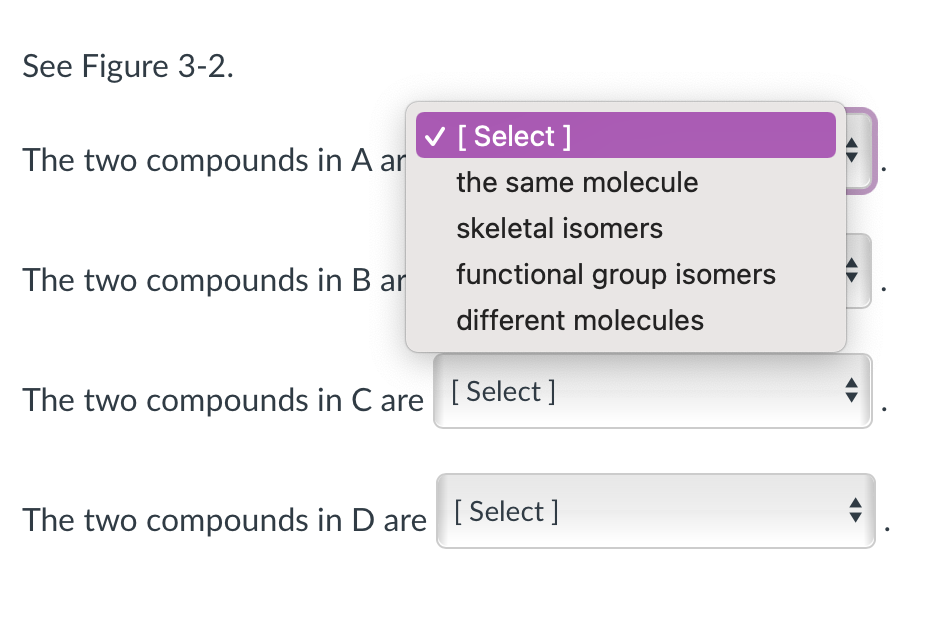 See Figure 3-2.
The two compounds in A ar
The two compounds in B ar
✓ [Select]
the same molecule
skeletal isomers
functional group isomers
different molecules
The two compounds in C are [Select]
The two compounds in D are [Select ]