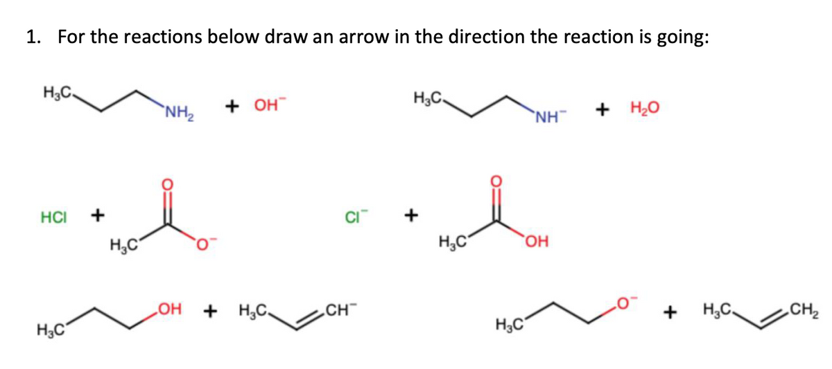 1. For the reactions below draw an arrow in the direction the reaction is going:
HC,
HCI
H3C
+
H C
NH₂
+ он”
OH + HC_
CI™
CH™
H3C.
H C
H3C
NH
ОН
+ H2O
+ H.C.
CH₂