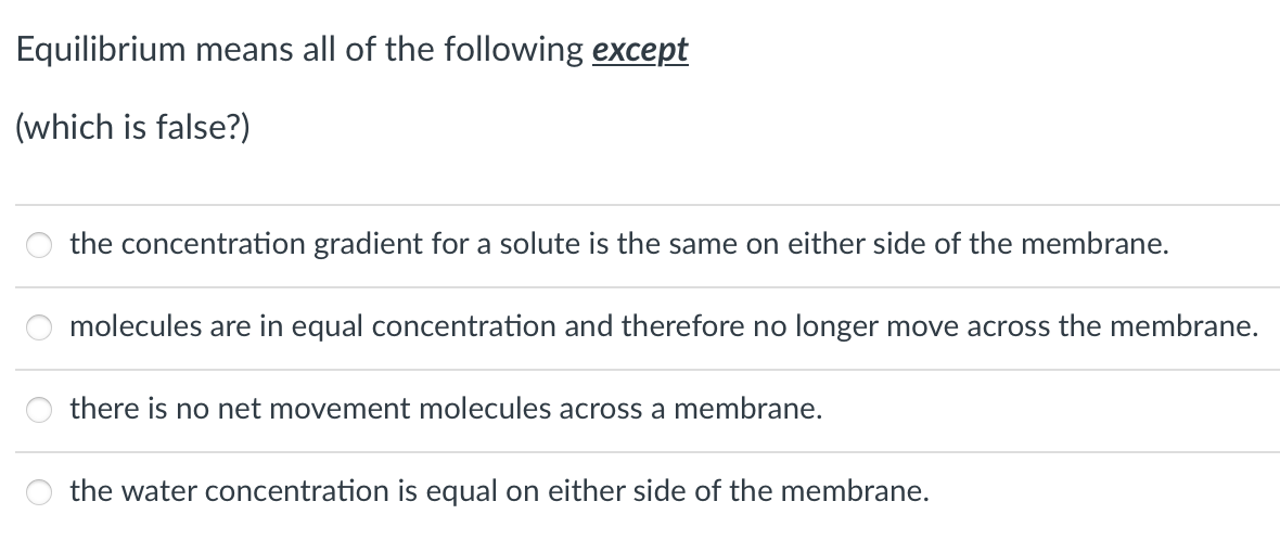 Equilibrium means all of the following except
(which is false?)
the concentration gradient for a solute is the same on either side of the membrane.
molecules are in equal concentration and therefore no longer move across the membrane.
there is no net movement molecules across a membrane.
the water concentration is equal on either side of the membrane.