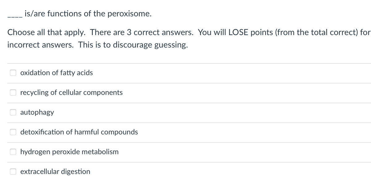 is/are functions of the peroxisome.
Choose all that apply. There are 3 correct answers. You will LOSE points (from the total correct) for
incorrect answers. This is to discourage guessing.
oxidation of fatty acids
recycling of cellular components
autophagy
detoxification of harmful compounds
hydrogen peroxide metabolism
extracellular digestion