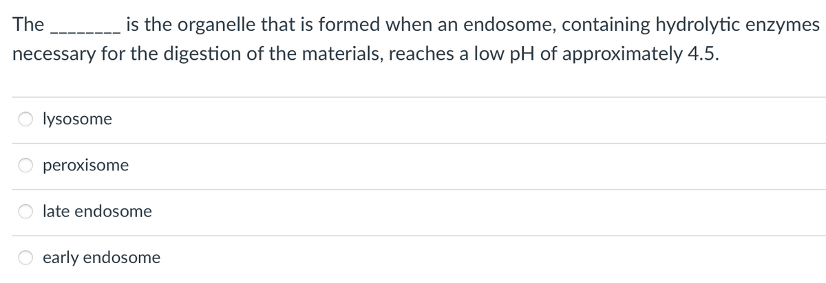 The
is the organelle that is formed when an endosome, containing hydrolytic enzymes
necessary for the digestion of the materials, reaches a low pH of approximately 4.5.
lysosome
peroxisome
late endosome
early endosome