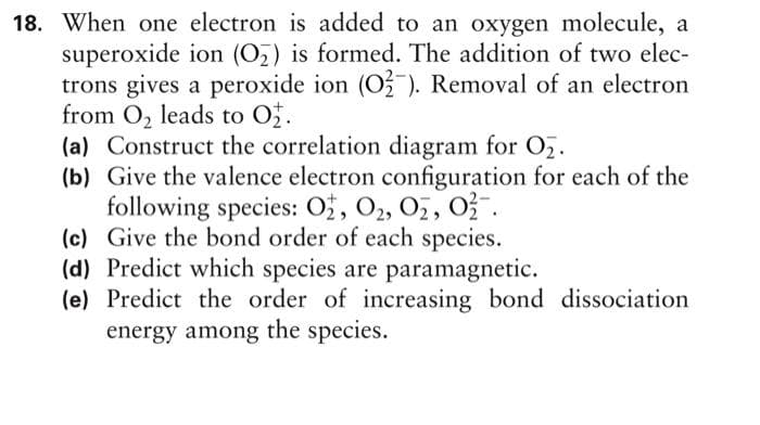 18. When one electron is added to an oxygen molecule, a
superoxide ion (O₂) is formed. The addition of two elec-
trons gives a peroxide ion (O2). Removal of an electron
from O₂ leads to O₂.
(a) Construct the correlation diagram for O₂.
(b) Give the valence electron configuration for each of the
following species: O2, 0₂, 02, 02.
(c) Give the bond order of each species.
(d) Predict which species are paramagnetic.
(e) Predict the order of increasing bond dissociation
energy among the species.