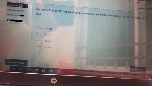 Question 10
Not yet answered
Marked out of
Previous page
BE
The results from the DC test of a single phase transformer are: Vdc-14v and ldc 1.5A, the DC resistance are
equal to:
O a.
O b.
OC.
O d. 12.50.
8.450
9.3302.
16.250.
Time left 0:26:1
hp
Next page