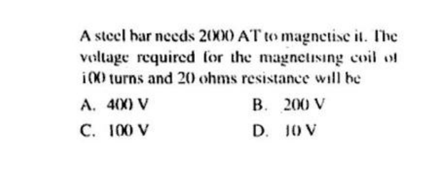 A steel har needs 2000 AT to magnetise it. The
voltage required for the magnetising coil of
i00 turns and 20 ohms resistance will be
A. 400 V
200 V
C. 100 V
JO V
B.
D.