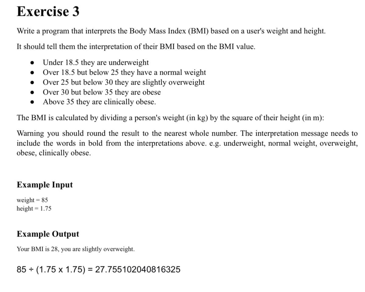 Exercise 3
Write a program that interprets the Body Mass Index (BMI) based on a user's weight and height.
It should tell them the interpretation of their BMI based on the BMI value.
• Under 18.5 they are underweight
Over 18.5 but below 25 they have a normal weight
Over 25 but below 30 they are slightly overweight
Over 30 but below 35 they are obese
• Above 35 they are clinically obese.
The BMI is calculated by dividing a person's weight (in kg) by the square of their height (in m):
Warning you should round the result to the nearest whole number. The interpretation message needs to
include the words in bold from the interpretations above. e.g. underweight, normal weight, overweight,
obese, clinically obese.
Example Input
weight = 85
height = 1.75
Example Output
Your BMI is 28, you are slightly overweight.
85 + (1.75 x 1.75) = 27.755102040816325
