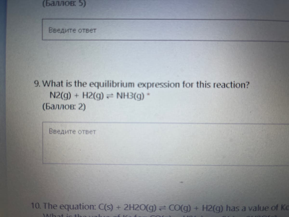 (Баллов. 5)
Введите ответ
9. What is the equilibrium expression for this reaction?
N2(g) + H2(g) NH3(g) *
(Баллов: 2)
Введите ответ
10. The equation: C(s) + 2H20(g) CO(g) + H2(g) has a value of Kc
What int
