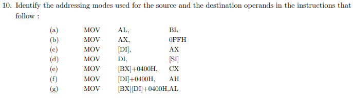 10. Identify the addressing modes used for the source and the destination operands in the instructions that
follow :
(a)
(Ь)
(c)
(d)
MOV
AL,
BL
MOV
AX,
OFFH
MOV
[DI],
AX
(SI]
[BX]+0400H,
[DI]+0400H,
[BX][DI]+0400H,AL
MOV
DI,
MOV
CX
(f)
(g)
MOV
AH
MÓV
