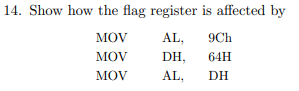 14. Show how the flag register is affected by
MOV
AL,
9Ch
MOV
DH,
64H
MOV
AL,
DH

