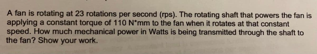 A fan is rotating at 23 rotations per second (rps). The rotating shaft that powers the fan is
applying a constant torque of 110 N*mm to the fan when it rotates at that constant
speed. How much mechanical power in Watts is being transmitted through the shaft to
the fan? Show your work.
