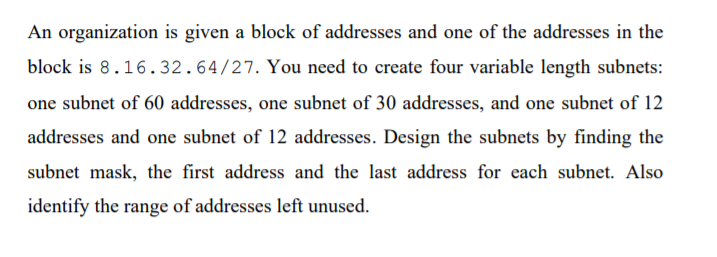 An organization is given a block of addresses and one of the addresses in the
block is 8.16.32.64/27. You need to create four variable length subnets:
one subnet of 60 addresses, one subnet of 30 addresses, and one subnet of 12
addresses and one subnet of 12 addresses. Design the subnets by finding the
subnet mask, the first address and the last address for each subnet. Also
identify the range of addresses left unused.

