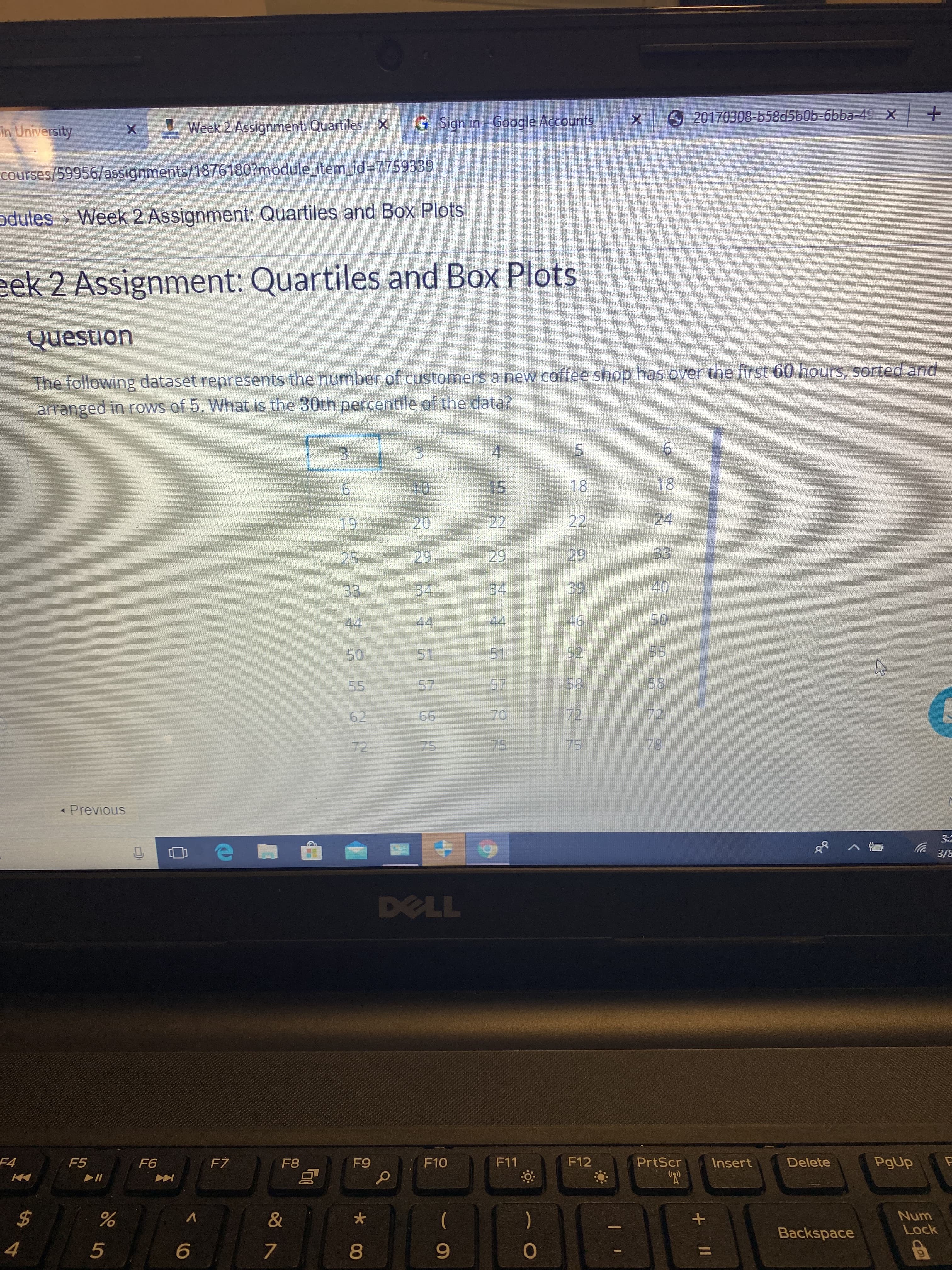 920170308-b58d5b0b-6bba-49 X
in University
Week 2 Assignment: Quartiles X G Sign in - Google Accounts
courses/59956/assignments/18761807module_item_id%3D7759339
odules > Week 2 Assignment: Quartiles and Box Plots
eek 2 Assignment: Quartiles and Box Plots
Question
The following dataset represents the number of customers a new coffee shop has over the first 60 hours, sorted and
arranged in rows of 5. What is the 30th percentile of the data?
4.
9.
10
15
18
18
19
20
22
22
24
25
29
29
29
33
33
34
34
39
40
44
44
44
46
50
50
51
51
52
55
55
57
57
58
58
62
66
70
72
72
72
75
75
75
78
« Previous
3:2
3/8
DELL
F4
F5
F6
FZ
F8
F9
F10
F11
F12
PrtScr
Insert
Delete
PgUp
%24
)
Num
Lock
л
Backspace
8
9.
%3D
