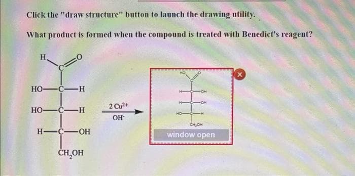 Click the "draw structure" button to launch the drawing utility.
What product is formed when the compound is treated with Benedict's reagent?
H.
HO-C-H
H-C-
-O-
2 Cu2+
HO-C-H
OH
CHOH
H-C-OH
window open
ČH,OH
