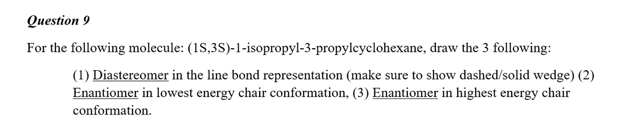 Question 9
For the following molecule: (1S,3S)-1-isopropyl-3-propylcyclohexane, draw the 3 following:
(1) Diastereomer in the line bond representation (make sure to show dashed/solid wedge) (2)
Enantiomer in lowest energy chair conformation, (3) Enantiomer in highest energy
chair
conformation.
