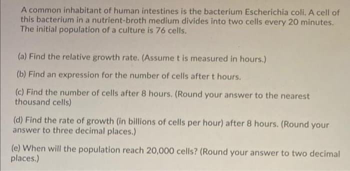 A common inhabitant of human intestines is the bacterium Escherichia coli. A cell of
this bacterium in a nutrient-broth medium divides into two cells every 20 minutes.
The initial population of a culture is 76 cells.
(a) Find the relative growth rate. (Assume t is measured in hours.)
(b) Find an expression for the number of cells after t hours.
(c) Find the number of cells after 8 hours. (Round your answer to the nearest
thousand cells)
(d) Find the rate of growth (in billions of cells per hour) after 8 hours. (Round your
answer to three decimal places.)
(e) When will the population reach 20,000 cells? (Round your answer to two decimal
places.)
