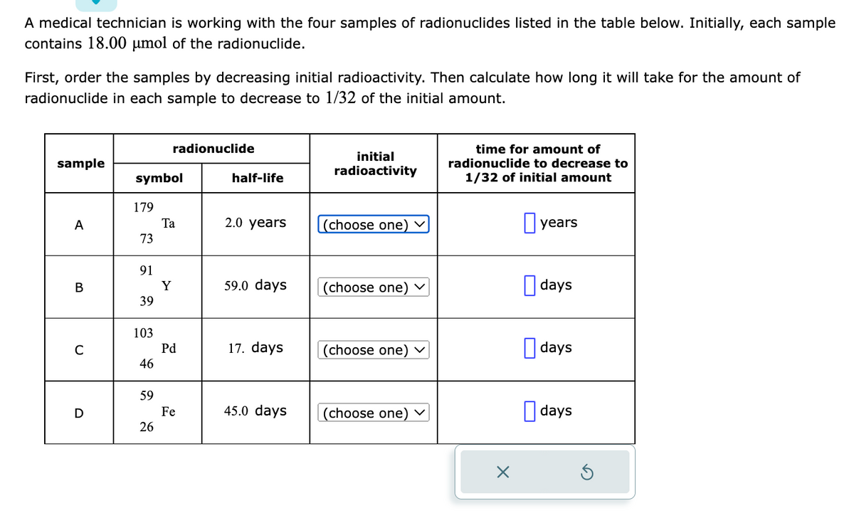 A medical technician is working with the four samples of radionuclides listed in the table below. Initially, each sample
contains 18.00 μmol of the radionuclide.
First, order the samples by decreasing initial radioactivity. Then calculate how long it will take for the amount of
radionuclide in each sample to decrease to 1/32 of the initial amount.
sample
A
B
C
D
symbol
179
73
91
39
103
46
59
radionuclide
26
Ta
Y
Pd
Fe
half-life
2.0 years
59.0 days
17. days
45.0 days
initial
radioactivity
(choose one)
(choose one) ✓
(choose one) ✓
(choose one) ✓
time for amount of
radionuclide to decrease to
1/32 of initial amount
years
days
days
days