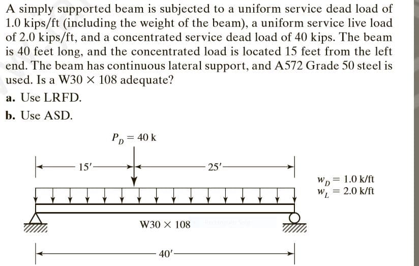 A simply supported beam is subjected to a uniform service dead load of
1.0 kips/ft (including the weight of the beam), a uniform service live load
of 2.0 kips/ft, and a concentrated service dead load of 40 kips. The beam
is 40 feet long, and the concentrated load is located 15 feet from the left
end. The beam has continuous lateral support, and A572 Grade 50 steel is
used. Is a W30 × 108 adequate?
a. Use LRFD.
b. Use ASD.
Pp = 40 k
15'-
25'-
Wp
= 1.0 k/ft
WL
= 2.0 k/ft
W30 X 108
40'-

