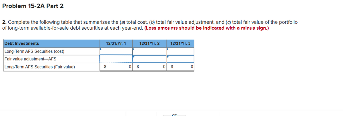 Problem 15-2A Part 2
2. Complete the following table that summarizes the (a) total cost, (b) total fair value adjustment, and (c) total fair value of the portfolio
of long-term available-for-sale debt securities at each year-end. (Loss amounts should be indicated with a minus sign.)
Debt Investments
12/31/Yr. 1
12/31/Yr. 2
12/31/Yr. 3
Long-Term AFS Securities (cost)
Fair value adjustment-AFS
Long-Term AFS Securities (Fair value)
$
$
$
