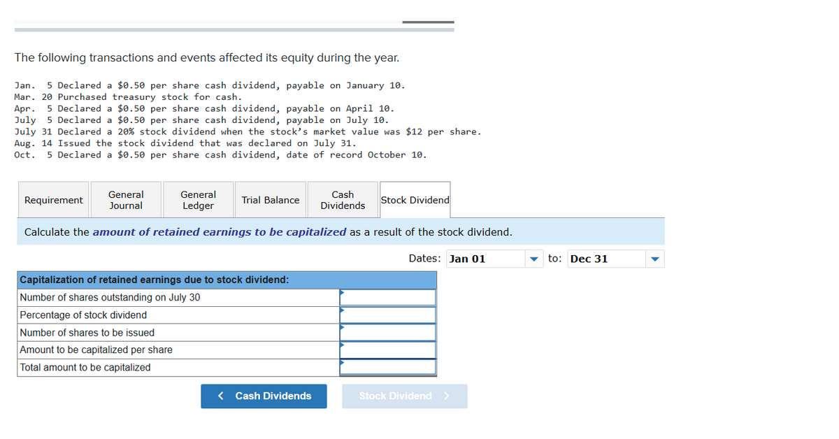 The following transactions and events affected its equity during the year.
Jan.
5 Declared a $0.50 per share cash dividend, payable on January 10.
Mar. 20 Purchased treasury stock for cash.
Apr.
July 5 Declared a $0.50 per share cash dividend, payable on July 10.
July 31 Declared a 20% stock dividend when the stock's market value was $12 per share.
Aug. 14 Issued the stock dividend that was declared on July 31.
5 Declared a $0.50 per share cash dividend, payable on April 10.
Oct.
5 Declared a $0.50 per share cash dividend, date of record October 10.
General
Journal
Cash
Dividends
General
Requirement
Trial Balance
Stock Dividend
Ledger
Calculate the amount of retained earnings to be capitalized as a result of the stock dividend.
Dates: Jan 01
to: Dec 31
Capitalization of retained earnings due to stock dividend:
Number of shares outstanding on July 30
Percentage of stock dividend
Number of shares to be issued
Amount to be capitalized per share
Total amount to be capitalized
< Cash Dividends
Stock Dividend >
