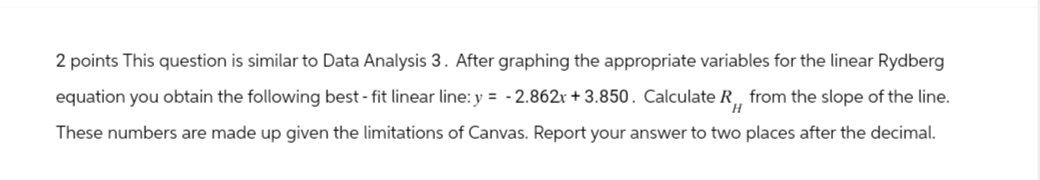 2 points This question is similar to Data Analysis 3. After graphing the appropriate variables for the linear Rydberg
equation you obtain the following best - fit linear line: y = -2.862x + 3.850. Calculate R from the slope of the line.
These numbers are made up given the limitations of Canvas. Report your answer to two places after the decimal.
H