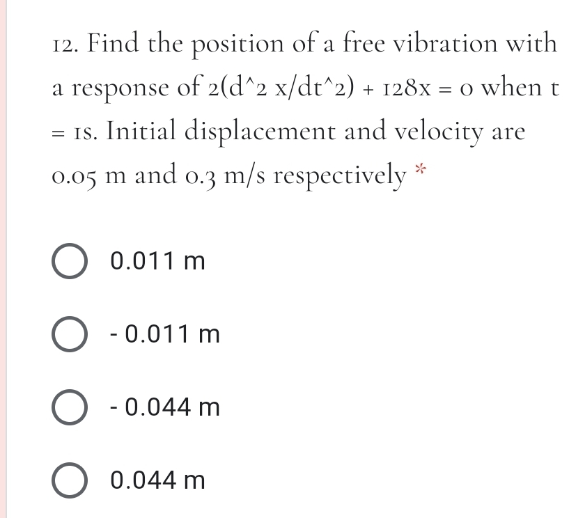 12. Find the position of a free vibration with
a response of 2(d^2 x/dt^2) + 128x = 0 when
= Is. Initial displacement and velocity are
0.05 m and o.3 m/s respectively
O 0.011 m
O - 0.011 m
O - 0.044 m
O 0.044 m
