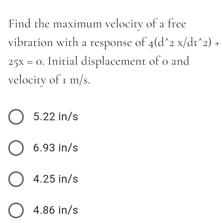 Find the maximum velocity of a free
vibration with a response of 4(d^2 x/dt^2)
25x = 0. Initial displacement of o and
velocity of 1 m/s.
5.22 in/s
O 6.93 in/s
O 4.25 in/s
O 4.86 in/s
+

