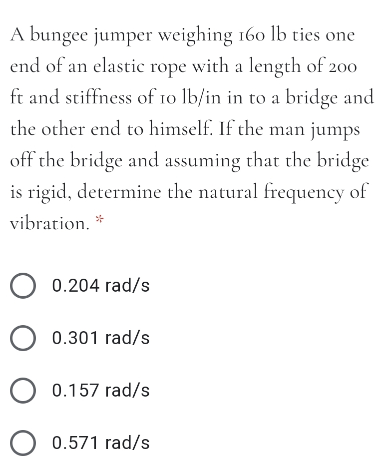 A bungee jumper weighing 160 lb ties one
end of an elastic rope with a length of 200
ft and stiffness of 10 lb/in in to a bridge and
the other end to himself. If the man jumps
off the bridge and assuming that the bridge
is rigid, determine the natural frequency of
vibration. *
O 0.204 rad/s
O 0.301 rad/s
O 0.157 rad/s
O 0.571 rad/s
