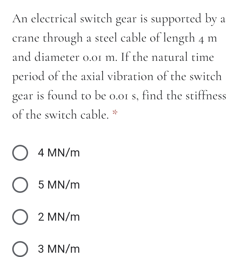 An electrical switch gear is supported by a
crane through a steel cable of length 4 m
and diameter 0.01 m. If the natural time
period of the axial vibration of the switch
gear is found to be o.o1 s, find the stiffness
of the switch cable. *
O 4 MN/m
O 5 MN/m
O 2 MN/m
З MN/m
