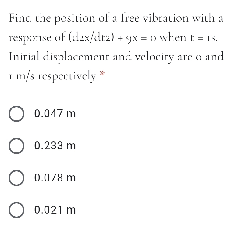 Find the position of a free vibration with a
response of (d2x/dt2) + 9x = o when t = Is.
Initial displacement and velocity are o and
I m/s respectively *
O 0.047 m
O 0.233 m
0.078 m
O 0.021 m
