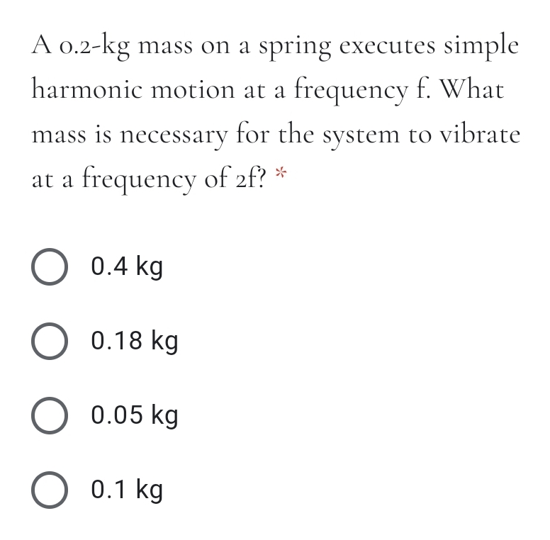 A 0.2-kg mass on a spring executes simple
harmonic motion at a frequency f. What
mass is necessary for the system to vibrate
at a frequency of 2f? *
O 0.4 kg
O 0.18 kg
О 0.05 kg
O 0.1 kg
