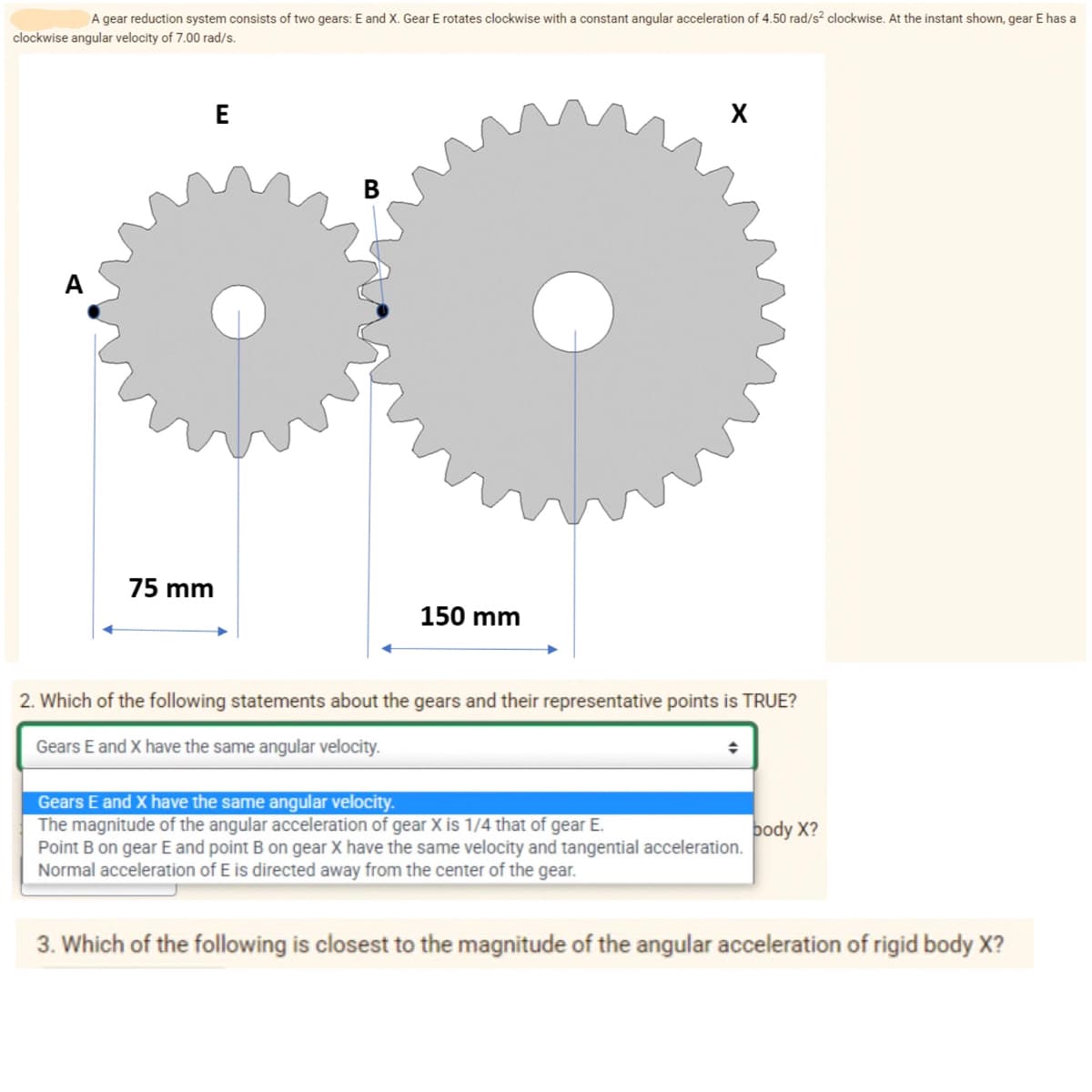 A gear reduction system consists of two gears: E and x. Gear E rotates clockwise with a constant angular acceleration of 4.50 rad/s? clockwise. At the instant shown, gear E has a
clockwise angular velocity of 7.00 rad/s.
E
X
A
75 mm
150 mm
2. Which of the following statements about the gears and their representative points is TRUE?
Gears E and X have the same angular velocity.
Gears E and X have the same angular velocity.
The magnitude of the angular acceleration of gear X is 1/4 that of gear E.
Point B on gear E and point B on gear X have the same velocity and tangential acceleration.
Normal acceleration of E is directed away from the center of the gear.
body X?
3. Which of the following is closest to the magnitude of the angular acceleration of rigid body X?
