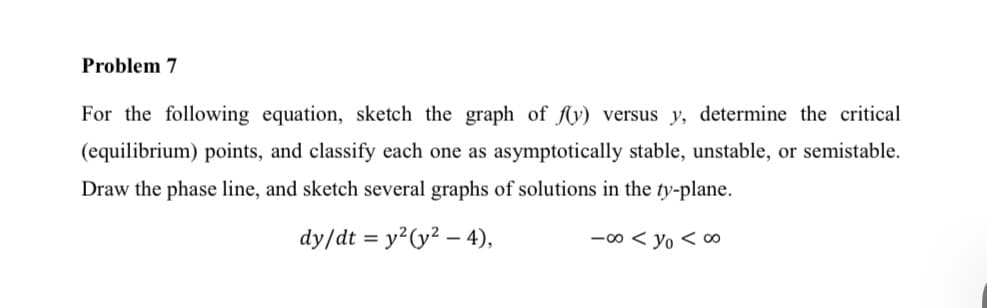 Problem 7
For the following equation, sketch the graph of fy) versus y, determine the critical
(equilibrium) points, and classify each one as asymptotically stable, unstable, or semistable.
Draw the phase line, and sketch several graphs of solutions in the ty-plane.
dy/dt = y²(y² – 4),
-00 < yo < a0
