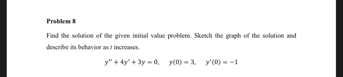 Problem 8
Find the solution of the given initial value problem. Sketch the graph of the solution and
describe its behavior as t increases.
y" + 4y' + 3y = 0,
y(0) = 3,
y'(0) = -1
