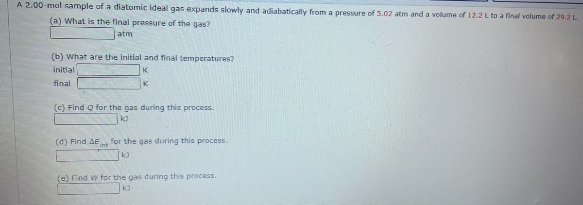 A 2.00-mol sample of a diatomic ideal gas expands slowly and adiabatically from a pressure of 5.02 atm and a volume of 12.2 L to a final volume of 29.2 L.
(a) What is the final pressure of the gas?
atm
(b) What are the initial and final temperatures?
initial
K
final
K
(c) Find Q for the gas during this process.
kJ
(d) Find AE
for the gas during this process.
int
kJ
(e) Find W for the gas during this process.
k)
