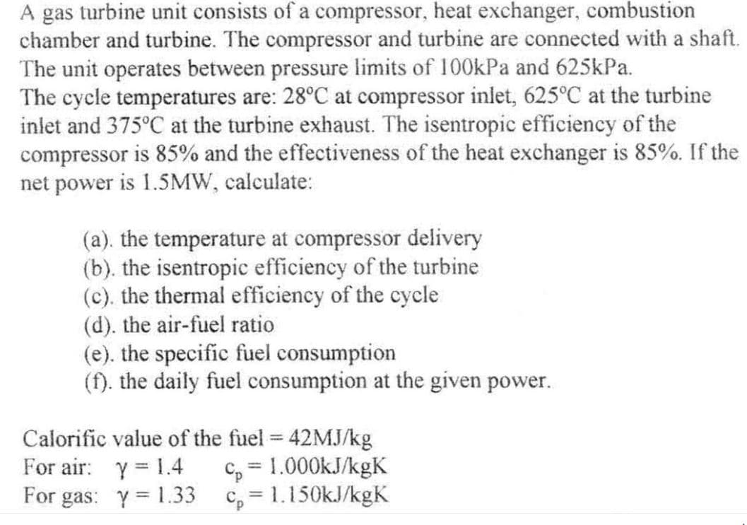 A gas turbine unit consists of a compressor, heat exchanger, combustion
chamber and turbine. The compressor and turbine are connected with a shaft.
The unit operates between pressure limits of 100kPa and 625kPa.
The cycle temperatures are: 28°C at compressor inlet, 625°C at the turbine
inlet and 375°C at the turbine exhaust. The isentropic efficiency of the
compressor is 85% and the effectiveness of the heat exchanger is 85%. If the
net power is 1.5MW, calculate:
(a). the temperature at compressor delivery
(b). the isentropic efficiency of the turbine
(c). the thermal efficiency of the cycle
(d). the air-fuel ratio
(e). the specific fuel consumption
(f). the daily fuel consumption at the given power.
Calorific value of the fuel = 42MJ/kg
For air: y = 1.4
c₂= 1.000kJ/kgK
For gas: y = 1.33
cp=1.150kJ/kgK