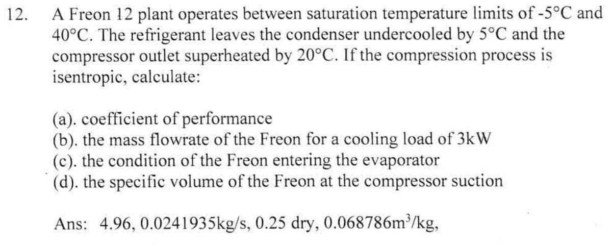 12.
A Freon 12 plant operates between saturation temperature limits of -5°C and
40°C. The refrigerant leaves the condenser undercooled by 5°C and the
compressor outlet superheated by 20°C. If the compression process is
isentropic, calculate:
(a). coefficient of performance
(b). the mass flowrate of the Freon for a cooling load of 3kW
(c). the condition of the Freon entering the evaporator
(d). the specific volume of the Freon at the compressor suction
Ans: 4.96, 0.0241935kg/s, 0.25 dry, 0.068786m³/kg,