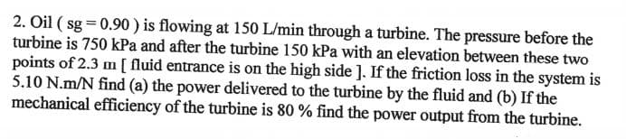 2. Oil (sg=0.90) is flowing at 150 L/min through a turbine. The pressure before the
turbine is 750 kPa and after the turbine 150 kPa with an elevation between these two
points of 2.3 m [ fluid entrance is on the high side ]. If the friction loss in the system is
5.10 N.m/N find (a) the power delivered to the turbine by the fluid and (b) If the
mechanical efficiency of the turbine is 80 % find the power output from the turbine.