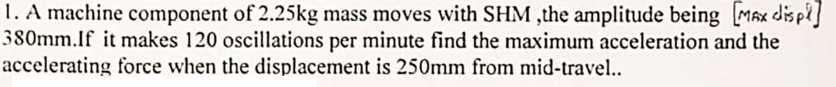 1. A machine component of 2.25kg mass moves with SHM ,the amplitude being [MAX displ]
380mm.If it makes 120 oscillations per minute find the maximum acceleration and the
accelerating force when the displacement is 250mm from mid-travel..