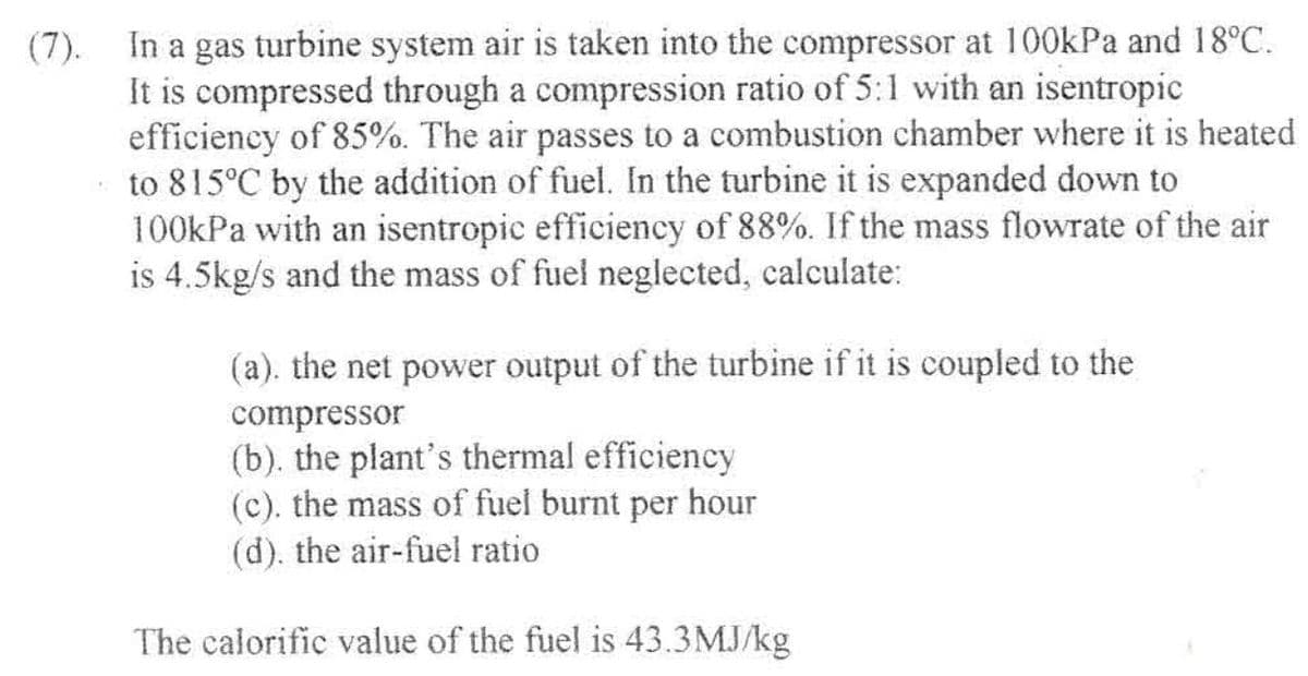 (7). In a gas turbine system air is taken into the compressor at 100kPa and 18°C.
It is compressed through a compression ratio of 5:1 with an isentropic
efficiency of 85%. The air passes to a combustion chamber where it is heated
to 815°C by the addition of fuel. In the turbine it is expanded down to
100kPa with an isentropic efficiency of 88%. If the mass flowrate of the air
is 4.5kg/s and the mass of fuel neglected, calculate:
(a). the net power output of the turbine if it is coupled to the
compressor
(b). the plant's thermal efficiency
(c). the mass of fuel burnt per hour
(d). the air-fuel ratio
The calorific value of the fuel is 43.3MJ/kg